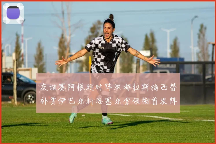 友谊赛阿根廷对阵洪都拉斯梅西替补贾伊巴尔科洛塞尔索领衔首发阵容