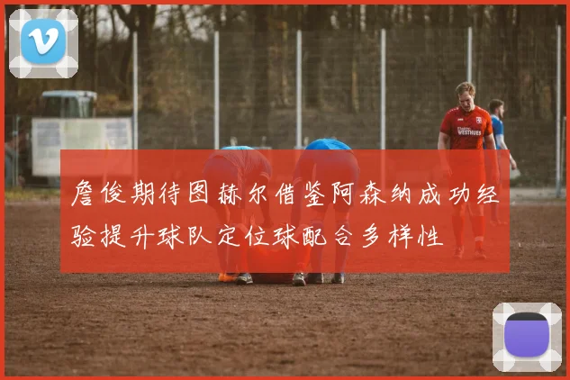 詹俊期待图赫尔借鉴阿森纳成功经验提升球队定位球配合多样性