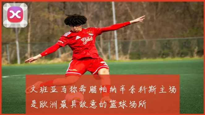 文班亚马称希腊帕纳辛奈科斯主场是欧洲最具敌意的篮球场所