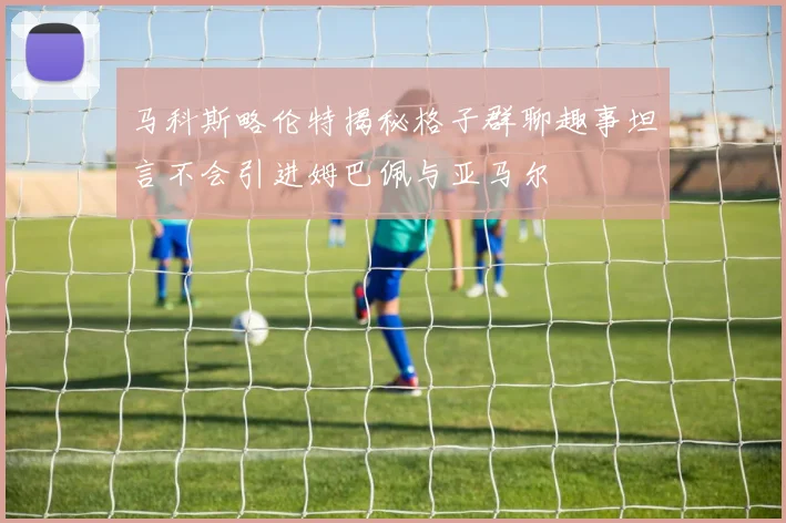 马科斯略伦特揭秘格子群聊趣事坦言不会引进姆巴佩与亚马尔
