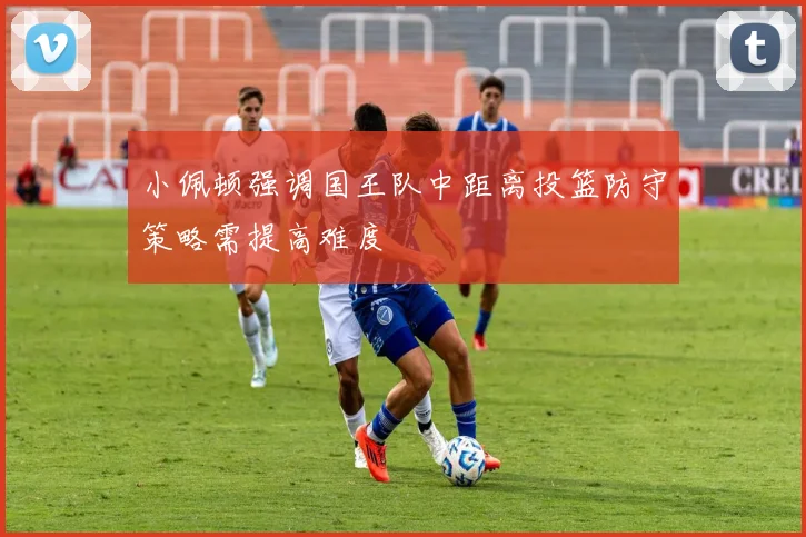 小佩顿强调国王队中距离投篮防守策略需提高难度