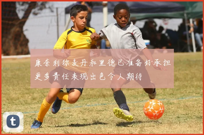 康奈利称麦丹和里德已准备好承担更多责任表现出色令人期待