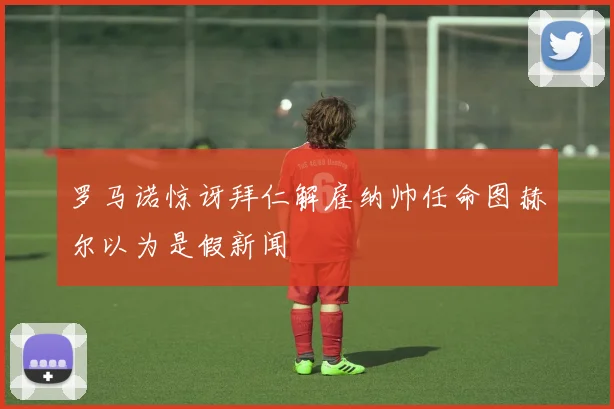罗马诺惊讶拜仁解雇纳帅任命图赫尔以为是假新闻