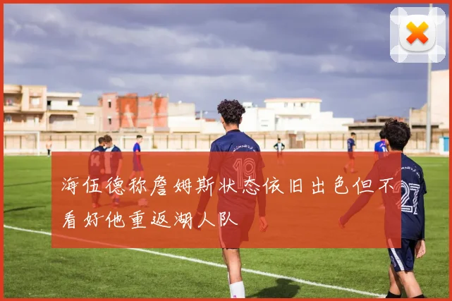 海伍德称詹姆斯状态依旧出色但不看好他重返湖人队