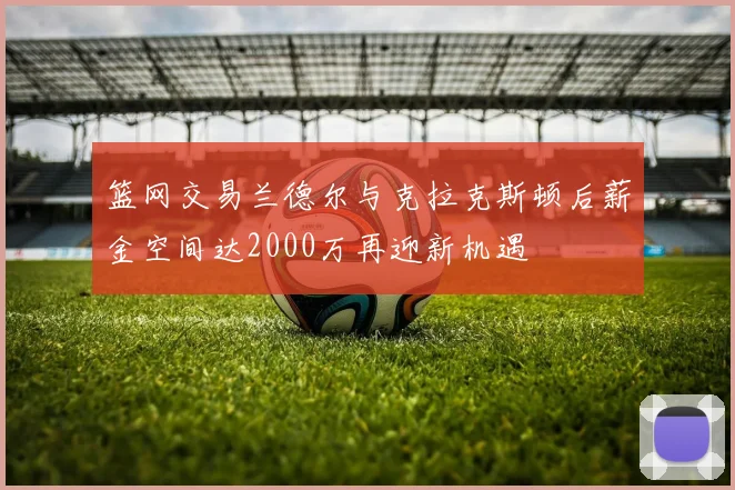 篮网交易兰德尔与克拉克斯顿后薪金空间达2000万再迎新机遇