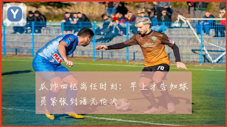 瓜帅回忆离任时刻：早上才告知球员紧张到语无伦次