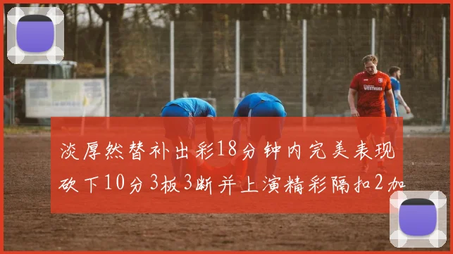 淡厚然替补出彩18分钟内完美表现砍下10分3板3断并上演精彩隔扣2加1
