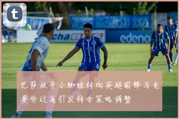 巴萨放弃小蜘蛛转向英超前锋马竞要价过高引发转会策略调整