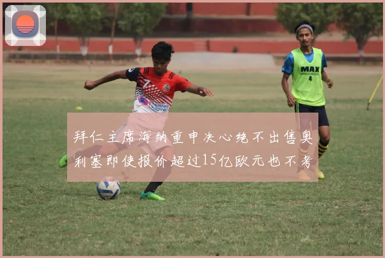 拜仁主席海纳重申决心绝不出售奥利塞即使报价超过15亿欧元也不考虑