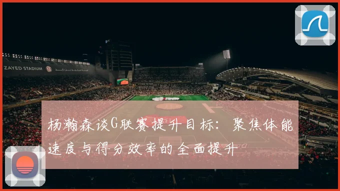杨瀚森谈G联赛提升目标：聚焦体能速度与得分效率的全面提升