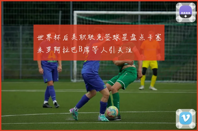 世界杯后美职联免签球星盘点卡塞米罗阿拉巴B席等人引关注
